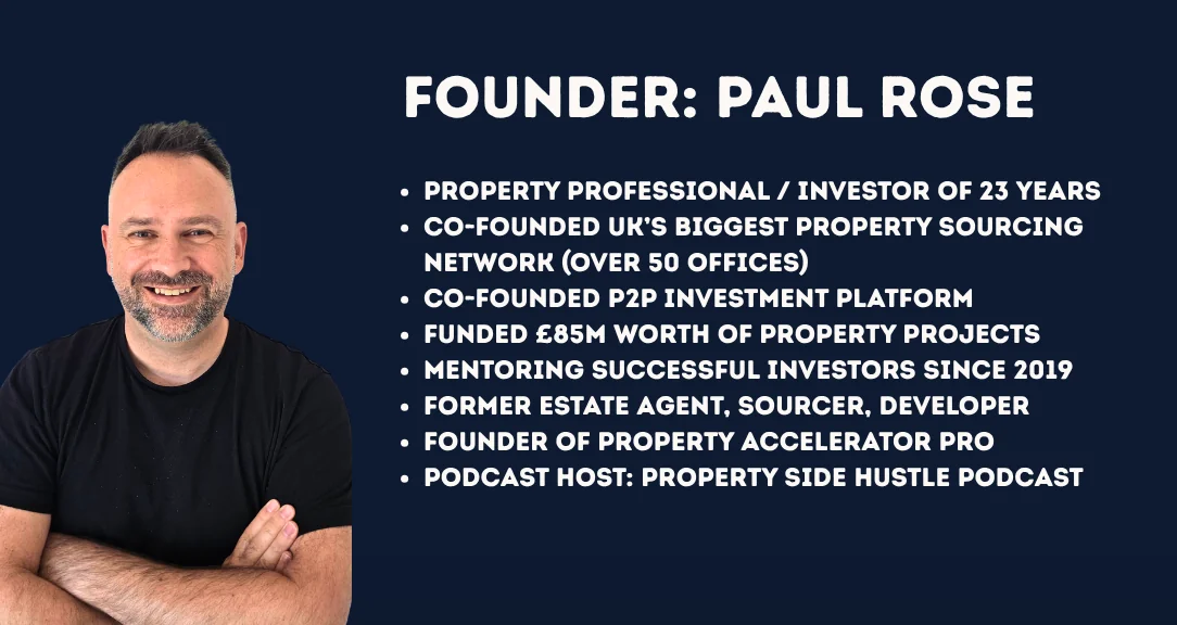 Paul Rose, founder of Property Accelerator Pro. Property professional and investor of 23 years, co-founder of the UK's biggest property sourcing network with over 50 offices, co-founder of a P2P investment platform that funded £85m of property projects, mentoring successful investors since 2019, former estate agent, sourcer and developer, host of the Property Side Hustle Podcast.